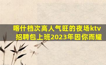 喀什档次高人气旺的夜场ktv招聘包上班2023年因你而耀